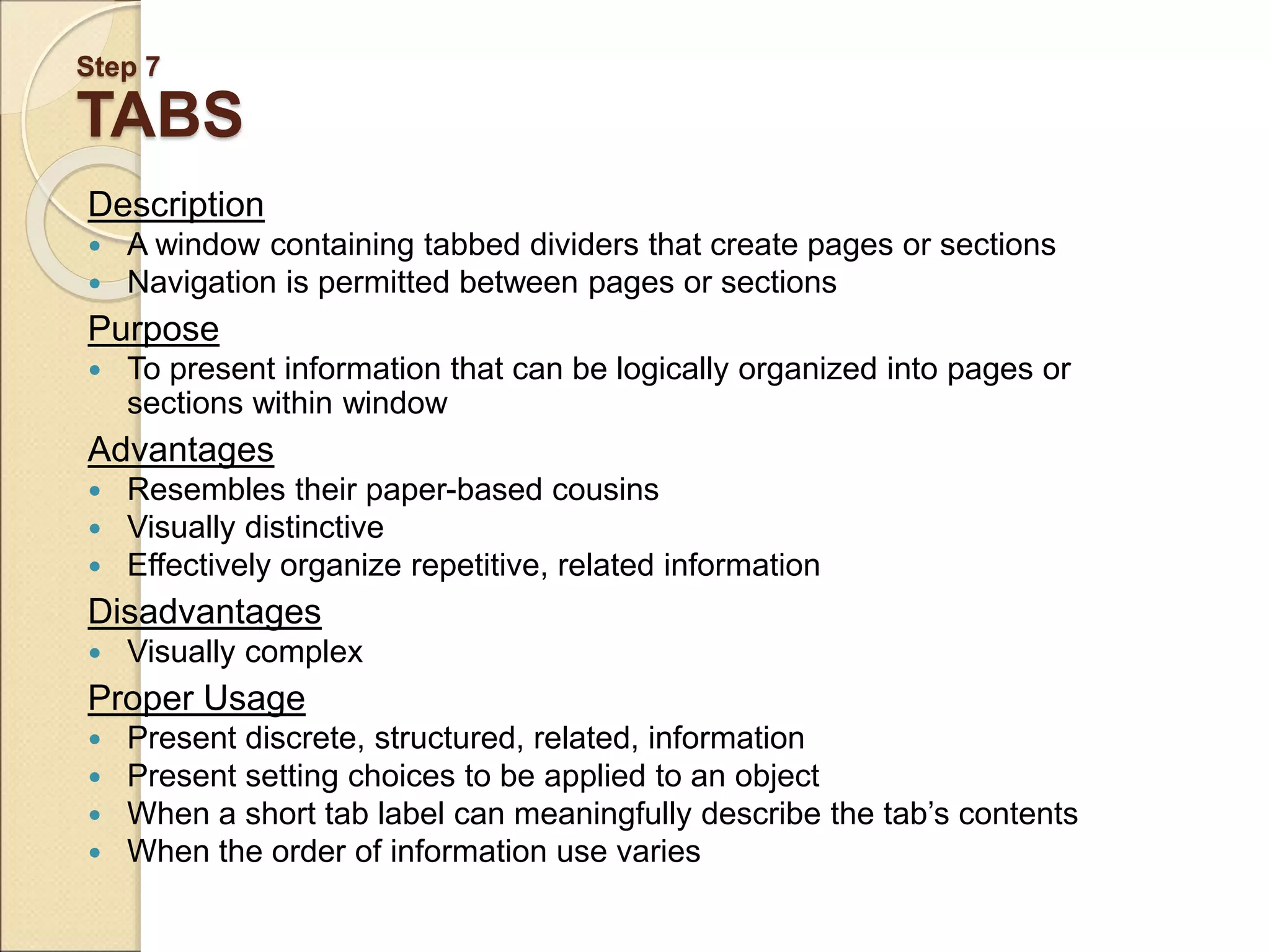 Step 7 TABS Description  A window containing tabbed dividers that create pages or sections  Navigation is permitted between pages or sections Purpose  To present information that can be logically organized into pages or sections within window Advantages  Resembles their paper-based cousins  Visually distinctive  Effectively organize repetitive, related information Disadvantages  Visually complex Proper Usage  Present discrete, structured, related, information  Present setting choices to be applied to an object  When a short tab label can meaningfully describe the tab’s contents  When the order of information use varies 