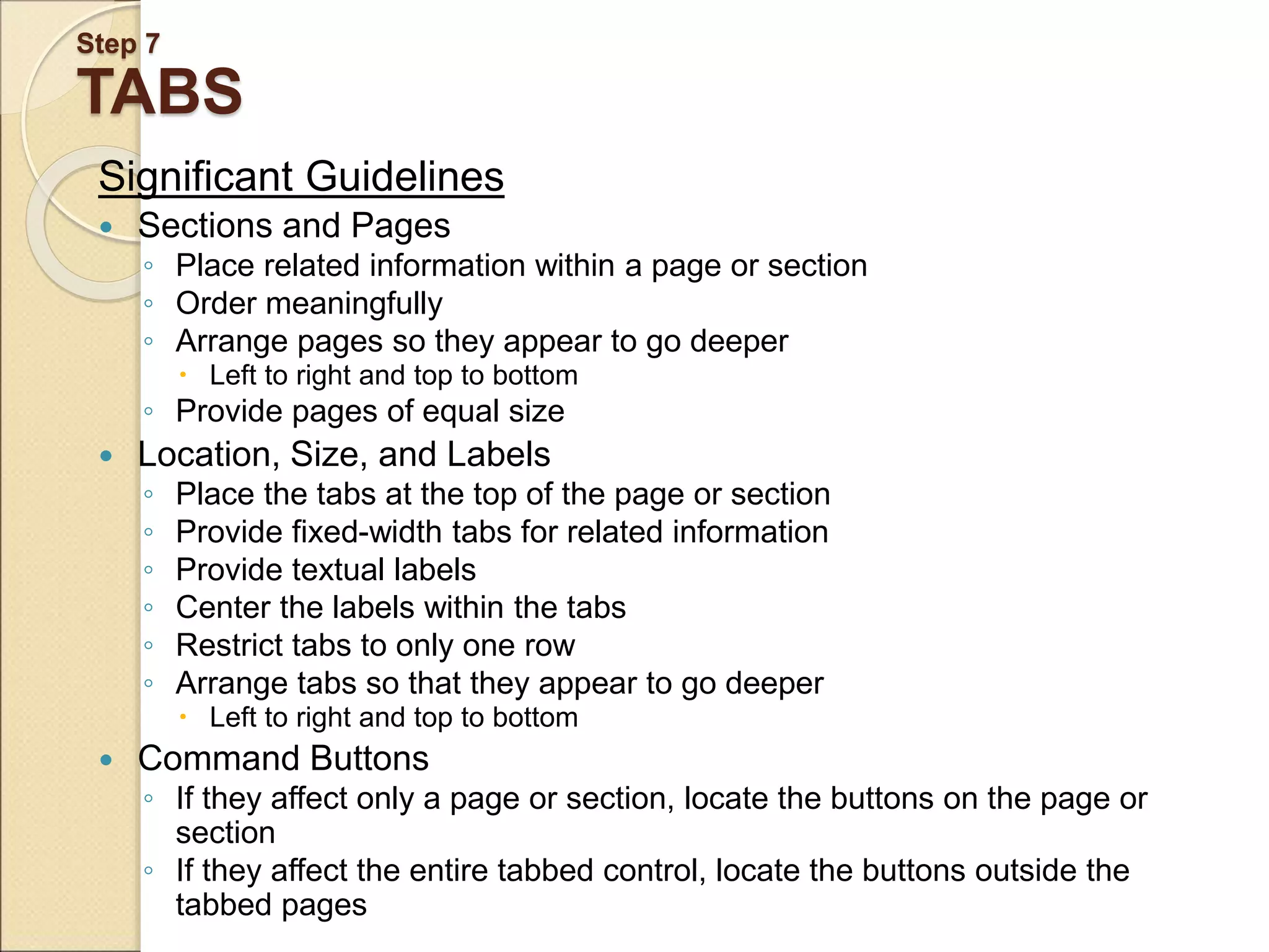 Step 7 TABS Significant Guidelines  Sections and Pages ◦ Place related information within a page or section ◦ Order meaningfully ◦ Arrange pages so they appear to go deeper  Left to right and top to bottom ◦ Provide pages of equal size  Location, Size, and Labels ◦ Place the tabs at the top of the page or section ◦ Provide fixed-width tabs for related information ◦ Provide textual labels ◦ Center the labels within the tabs ◦ Restrict tabs to only one row ◦ Arrange tabs so that they appear to go deeper  Left to right and top to bottom  Command Buttons ◦ If they affect only a page or section, locate the buttons on the page or section ◦ If they affect the entire tabbed control, locate the buttons outside the tabbed pages 