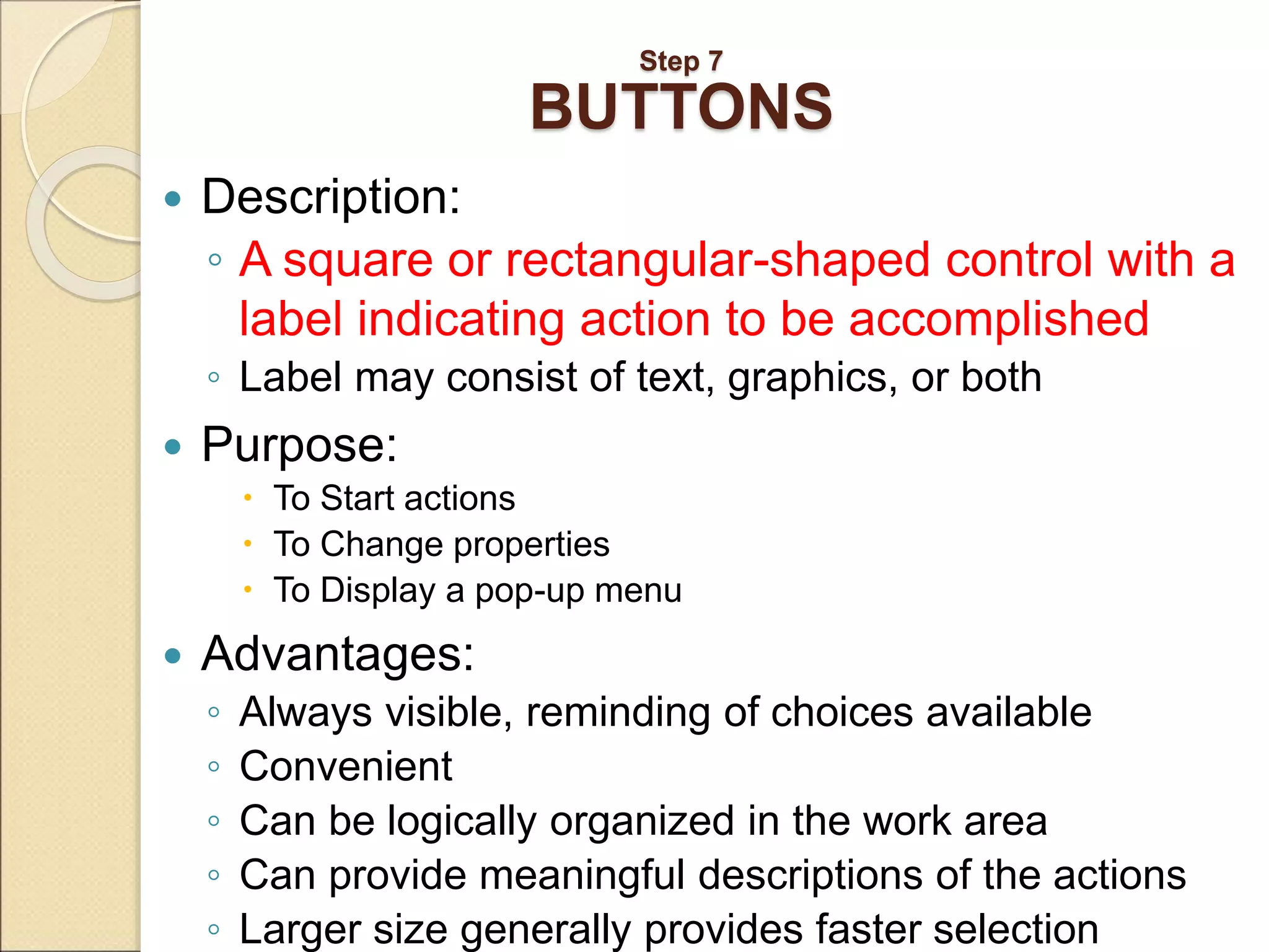 Step 7 BUTTONS  Description: ◦ A square or rectangular-shaped control with a label indicating action to be accomplished ◦ Label may consist of text, graphics, or both  Purpose:  To Start actions  To Change properties  To Display a pop-up menu  Advantages: ◦ Always visible, reminding of choices available ◦ Convenient ◦ Can be logically organized in the work area ◦ Can provide meaningful descriptions of the actions ◦ Larger size generally provides faster selection 