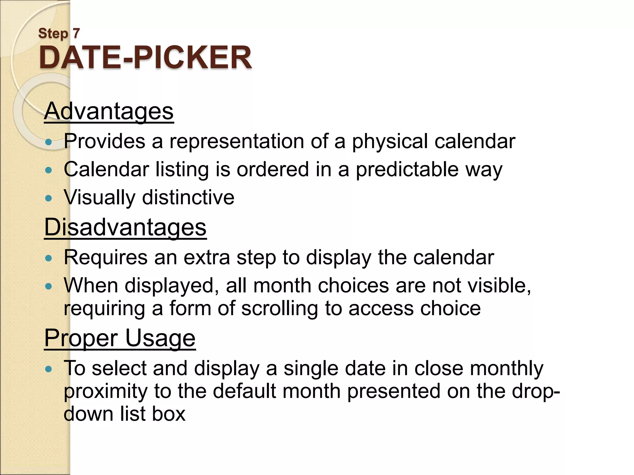Step 7 DATE-PICKER Advantages  Provides a representation of a physical calendar  Calendar listing is ordered in a predictable way  Visually distinctive Disadvantages  Requires an extra step to display the calendar  When displayed, all month choices are not visible, requiring a form of scrolling to access choice Proper Usage  To select and display a single date in close monthly proximity to the default month presented on the drop- down list box 