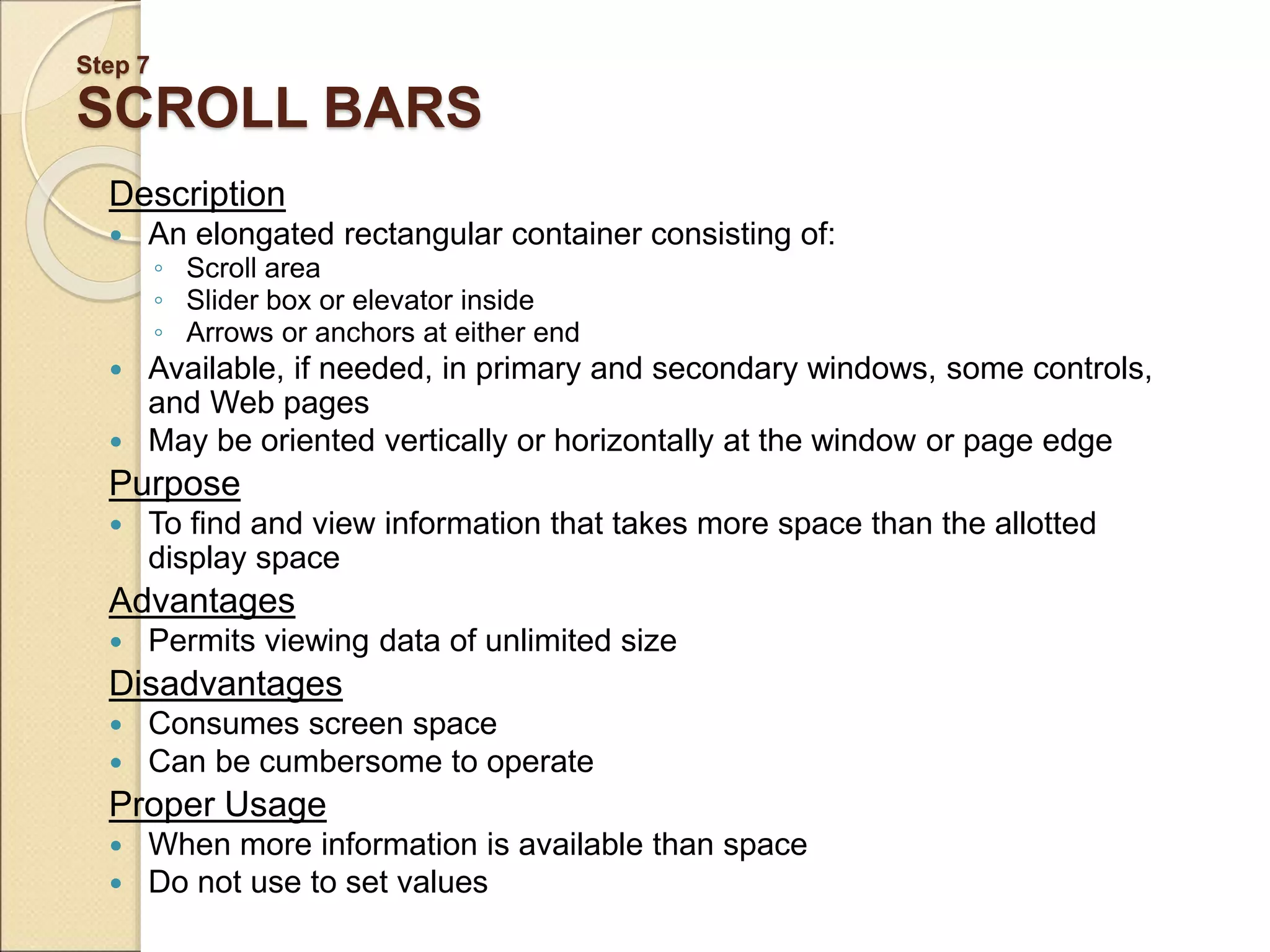 Step 7 SCROLL BARS Description  An elongated rectangular container consisting of: ◦ Scroll area ◦ Slider box or elevator inside ◦ Arrows or anchors at either end  Available, if needed, in primary and secondary windows, some controls, and Web pages  May be oriented vertically or horizontally at the window or page edge Purpose  To find and view information that takes more space than the allotted display space Advantages  Permits viewing data of unlimited size Disadvantages  Consumes screen space  Can be cumbersome to operate Proper Usage  When more information is available than space  Do not use to set values 