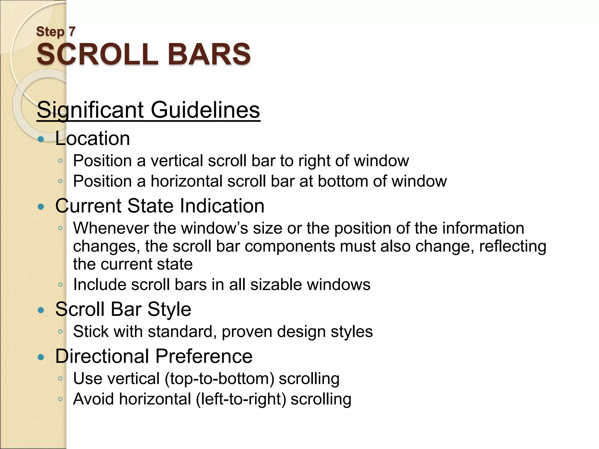 Step 7 SCROLL BARS Significant Guidelines  Location ◦ Position a vertical scroll bar to right of window ◦ Position a horizontal scroll bar at bottom of window  Current State Indication ◦ Whenever the window’s size or the position of the information changes, the scroll bar components must also change, reflecting the current state ◦ Include scroll bars in all sizable windows  Scroll Bar Style ◦ Stick with standard, proven design styles  Directional Preference ◦ Use vertical (top-to-bottom) scrolling ◦ Avoid horizontal (left-to-right) scrolling 