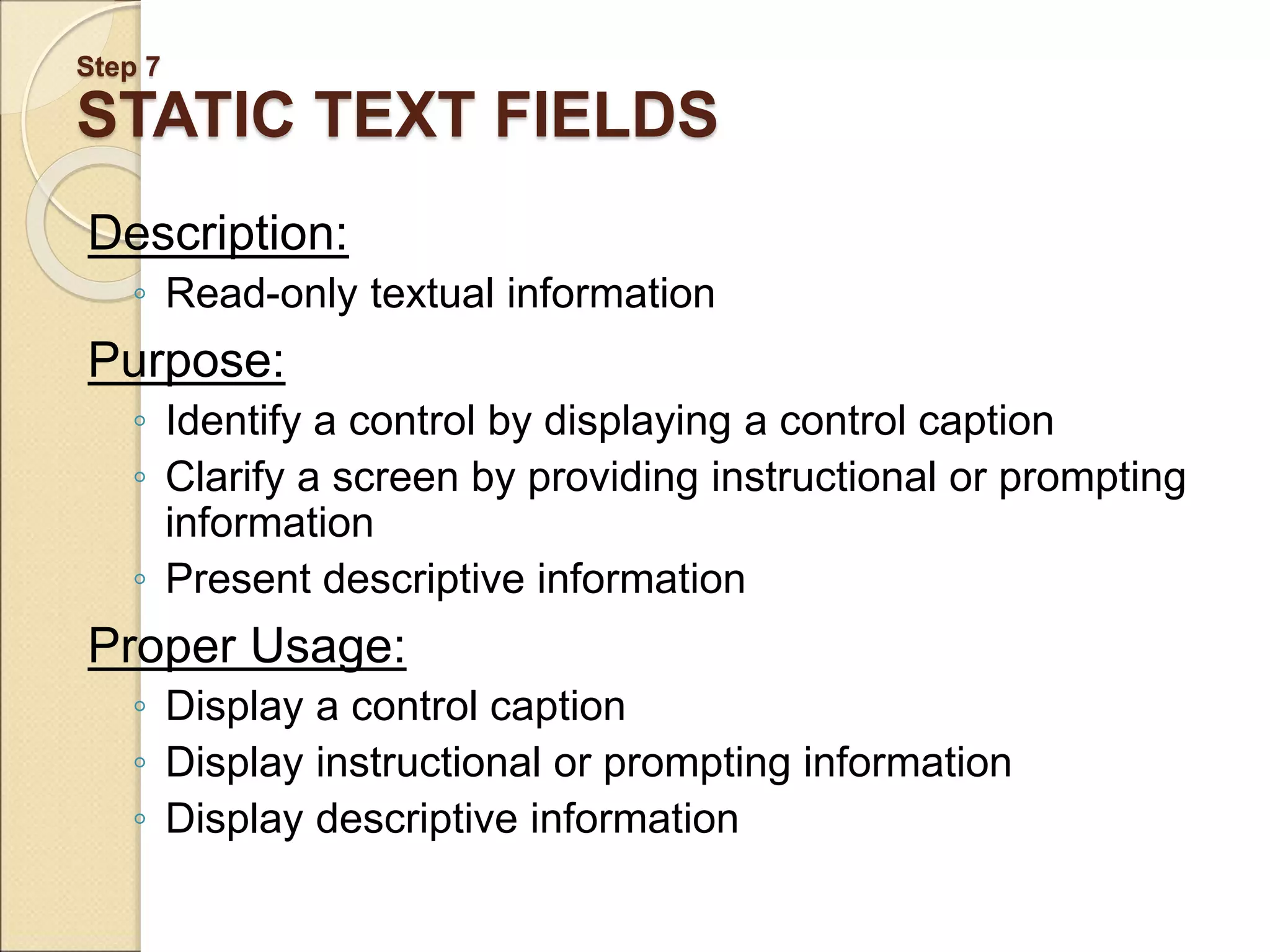 Step 7 STATIC TEXT FIELDS Description: ◦ Read-only textual information Purpose: ◦ Identify a control by displaying a control caption ◦ Clarify a screen by providing instructional or prompting information ◦ Present descriptive information Proper Usage: ◦ Display a control caption ◦ Display instructional or prompting information ◦ Display descriptive information 