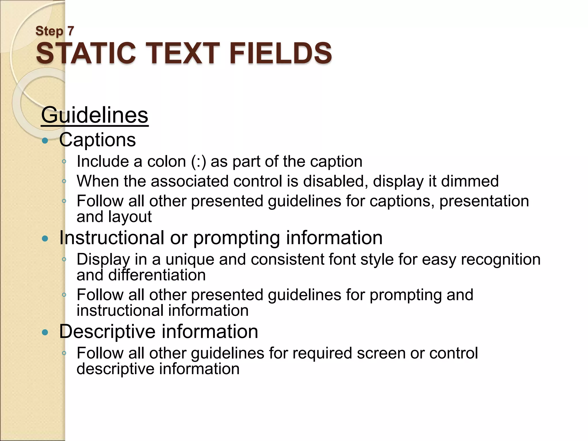 Step 7 STATIC TEXT FIELDS Guidelines  Captions ◦ Include a colon (:) as part of the caption ◦ When the associated control is disabled, display it dimmed ◦ Follow all other presented guidelines for captions, presentation and layout  Instructional or prompting information ◦ Display in a unique and consistent font style for easy recognition and differentiation ◦ Follow all other presented guidelines for prompting and instructional information  Descriptive information ◦ Follow all other guidelines for required screen or control descriptive information 