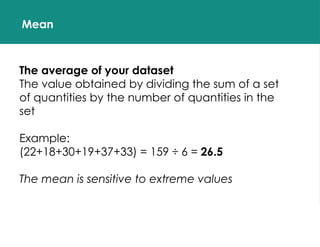 Mean
The average of your dataset
The value obtained by dividing the sum of a set
of quantities by the number of quantities in the
set
Example:
(22+18+30+19+37+33) = 159 ÷ 6 = 26.5
The mean is sensitive to extreme values
 