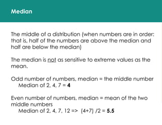 Median
The middle of a distribution (when numbers are in order:
that is, half of the numbers are above the median and
half are below the median)
The median is not as sensitive to extreme values as the
mean.
Odd number of numbers, median = the middle number
Median of 2, 4, 7 = 4
Even number of numbers, median = mean of the two
middle numbers
Median of 2, 4, 7, 12 => (4+7) /2 = 5.5
 