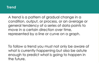 Trend
A trend is a pattern of gradual change in a
condition, output, or process, or an average or
general tendency of a series of data points to
move in a certain direction over time,
represented by a line or curve on a graph.
To follow a trend you must not only be aware of
what is currently happening but also be astute
enough to predict what is going to happen in
the future.
 