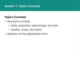 Session 1: Topics Covered
Topics Covered
• Descriptive analysis
o Ratio, proportion, percentage, and rate
o Median, mean, and trend
• Selection of the appropriate chart
 