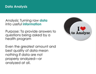 Data Analysis
Analysis: Turning raw data
into useful information
Purpose: To provide answers to
questions being asked by a
health program
Even the greatest amount and
best quality of data mean
nothing if data are not
properly analyzed—or
analyzed at all.
 