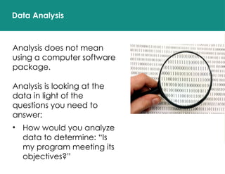 Data Analysis
Analysis does not mean
using a computer software
package.
Analysis is looking at the
data in light of the
questions you need to
answer:
• How would you analyze
data to determine: “Is
my program meeting its
objectives?”
 