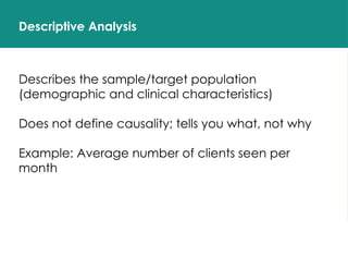 Descriptive Analysis
Describes the sample/target population
(demographic and clinical characteristics)
Does not define causality; tells you what, not why
Example: Average number of clients seen per
month
 