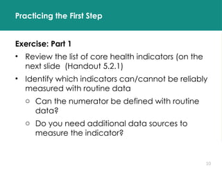 10
Practicing the First Step
Exercise: Part 1
• Review the list of core health indicators (on the
next slide (Handout 5.2.1)
• Identify which indicators can/cannot be reliably
measured with routine data
o Can the numerator be defined with routine
data?
o Do you need additional data sources to
measure the indicator?
 