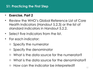 12
S1: Practicing the First Step
• Exercise, Part 2
• Review the WHO’s Global Reference List of Core
Health Indicators (Handout 5.2.3) or the list of
standard indicators in Handout 5.2.2.
• Select five indicators from the list.
• For each indicator:
o Specify the numerator
o Specify the denominator
o What is the data source for the numerator?
o What is the data source for the denominator?
o How can the indicator be interpreted?
 