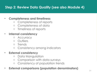 14
• Completeness and timeliness
o Completeness of reports
o Completeness of data
o Timeliness of reports
• Internal consistency
o Accuracy
o Outliers
o Trends
o Consistency among indicators
• External consistency
o Data triangulation
o Comparison with data surveys
o Consistency of population trends
• External comparisons (population denominators)
Step 2: Review Data Quality (see also Module 4)
 