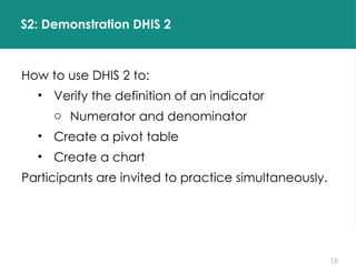 16
S2: Demonstration DHIS 2
How to use DHIS 2 to:
• Verify the definition of an indicator
o Numerator and denominator
• Create a pivot table
• Create a chart
Participants are invited to practice simultaneously.
 