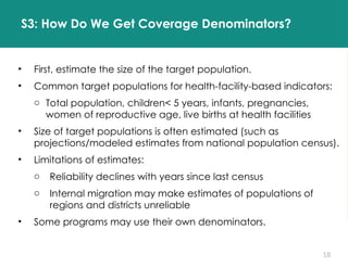 18
S3: How Do We Get Coverage Denominators?
• First, estimate the size of the target population.
• Common target populations for health-facility-based indicators:
o Total population, children< 5 years, infants, pregnancies,
women of reproductive age, live births at health facilities
• Size of target populations is often estimated (such as
projections/modeled estimates from national population census).
• Limitations of estimates:
o Reliability declines with years since last census
o Internal migration may make estimates of populations of
regions and districts unreliable
• Some programs may use their own denominators.
 