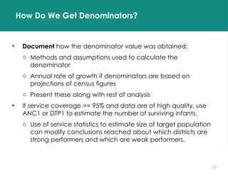 19
How Do We Get Denominators?
• Document how the denominator value was obtained:
o Methods and assumptions used to calculate the
denominator
o Annual rate of growth if denominators are based on
projections of census figures
o Present these along with rest of analysis
• If service coverage >= 95% and data are of high quality, use
ANC1 or DTP1 to estimate the number of surviving infants.
o Use of service statistics to estimate size of target population
can modify conclusions reached about which districts are
strong performers and which are weak performers.
 