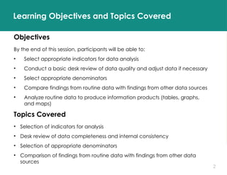 2
Learning Objectives and Topics Covered
Objectives
By the end of this session, participants will be able to:
• Select appropriate indicators for data analysis
• Conduct a basic desk review of data quality and adjust data if necessary
• Select appropriate denominators
• Compare findings from routine data with findings from other data sources
• Analyze routine data to produce information products (tables, graphs,
and maps)
Topics Covered
• Selection of indicators for analysis
• Desk review of data completeness and internal consistency
• Selection of appropriate denominators
• Comparison of findings from routine data with findings from other data
sources
 