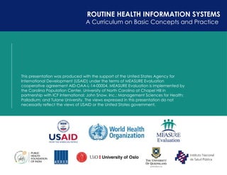 30
ROUTINE HEALTH INFORMATION SYSTEMS
A Curriculum on Basic Concepts and Practice
This presentation was produced with the support of the United States Agency for
International Development (USAID) under the terms of MEASURE Evaluation
cooperative agreement AID-OAA-L-14-00004. MEASURE Evaluation is implemented by
the Carolina Population Center, University of North Carolina at Chapel Hill in
partnership with ICF International; John Snow, Inc.; Management Sciences for Health;
Palladium; and Tulane University. The views expressed in this presentation do not
necessarily reflect the views of USAID or the United States government.
 