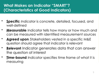 5
What Makes an Indicator “SMART”?
(Characteristics of Good Indicators)
• Specific: Indicator is concrete, detailed, focused, and
well-defined
• Measurable: Indicator tells how many or how much and
can be measured with identified measurement sources
• Agreed upon: Stakeholders vested in a specific M&E
question should agree that indicator is relevant
• Relevant: Indicator generates data that can answer
the question of interest
• Time-bound: Indicator specifies time frame of what it is
measuring
 