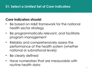 6
S1: Select a Limited Set of Core Indicators
Core indicators should:
• Be based on M&E framework for the national
health sector strategy
• Be programmatically relevant, and facilitate
program management
• Reliably and comprehensively assess the
performance of the health system (whether
national or subnational levels)
• Be clearly defined
• Have numerators that are measurable with
routine health data
 