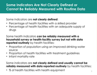 9
Some Indicators Are Not Clearly Defined or
Cannot Be Reliably Measured with Routine Data
Some indicators are not clearly defined:
• Percentage of health facilities with a skilled provider
• Percentage of health facilities with an adequate supply of
drugs
Some health indicators can be reliably measured with a
household survey or health-facility survey but not with data
reported routinely by health facilities:
• Proportion of population using an improved drinking water
source
• Proportion of health facilities with treatment guidelines
• Infant mortality rate
Some indicators are not clearly defined and usually cannot be
reliably measured with data reported routinely by health facilities:
• % of health facilities with health equipment
 