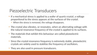 Piezoelectric Transducers
101
• If a mechanical stress is applied to a wafer of quartz crystal, a voltage
proportional to the stress appears at the surfaces of the crystal.
• When the stress is removed, the voltage disappears.
• The crystal also vibrates, or resonates, when an alternating voltage with
the natural resonance frequency of the crystal is applied to its surfaces.
• The materials that exhibit this behaviour are called piezoelectric
materials.
• Since the crystal resonance frequency is extremely stable, piezoelectric
crystals are widely used to stabilize the frequency of oscillators.
• They are also used in pressure transducers.
 