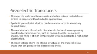 Piezoelectric Transducers
103
• Piezoelectric wafers cut from quartz and other natural materials are
limited in shape and thus limited in applications.
• Synthetic piezoelectric devices can be manufactured in almost any
desired shape.
• The manufacture of synthetic piezoelectric devices involves pressing
powdered ceramic material, such as barium titanate, into require
shapes, the firing it at high temperatures while subjected to a high direct
electric field.
• The high voltage aligns the atomic structure of the material into a
shape that can produce the piezoelectric effect.
 