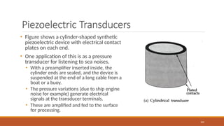 Piezoelectric Transducers
• Figure shows a cylinder-shaped synthetic
piezoelectric device with electrical contact
plates on each end.
• One application of this is as a pressure
transducer for listening to sea noises.
• With a preamplifier inserted inside, the
cylinder ends are sealed, and the device is
suspended at the end of a long cable from a
boat or a buoy.
• The pressure variations (due to ship engine
noise for example) generate electrical
signals at the transducer terminals.
• These are amplified and fed to the surface
for processing.
104
 