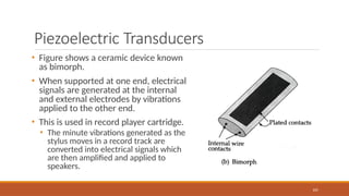 Piezoelectric Transducers
• Figure shows a ceramic device known
as bimorph.
• When supported at one end, electrical
signals are generated at the internal
and external electrodes by vibrations
applied to the other end.
• This is used in record player cartridge.
• The minute vibrations generated as the
stylus moves in a record track are
converted into electrical signals which
are then amplified and applied to
speakers.
105
 