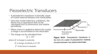 Piezoelectric Transducers
• A piezoelectric transducer is basically a layer
of crystal material between two metal plates.
• Since the crystal material is a dielectric, the
device has a capacitance that can be
calculated from its dimensions and relative
permittivity.
• When a force is applied to distort the crystal,
a charge is accumulated on the electrodes.
• The charge can be calculated from
𝑄 = 𝑑𝐹
where 𝑄 is charge in coulombs
𝑑 is charge sensitivity in 𝐶/𝑁
𝐹 is the force in newtons
106
 