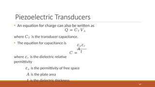 Piezoelectric Transducers
• An equation for charge can also be written as
𝑄 = 𝐶𝑇 𝑉𝑜
where 𝐶𝑇 is the transducer capacitance.
• The equation for capacitance is 𝜀𝑜𝜀𝑟
𝐴
𝐶 =
107
𝑡
where 𝜀𝑟 is the dielectric relative
permittivity
𝜀𝑜 is the permittivity of free space
𝐴 is the plate area
𝑡 is the dielectric thickness
 