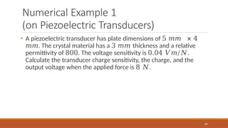 Numerical Example 1
(on Piezoelectric Transducers)
109
• A piezoelectric transducer has plate dimensions of 5 𝑚𝑚 × 4
𝑚𝑚. The crystal material has a 3 𝑚𝑚 thickness and a relative
permittivity of 800. The voltage sensitivity is 0.04 𝑉𝑚/𝑁.
Calculate the transducer charge sensitivity, the charge, and the
output voltage when the applied force is 8 𝑁.
 