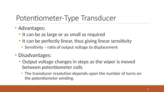 Potentiometer-Type Transducer
12
• Advantages:
• It can be as large or as small as required
• It can be perfectly linear, thus giving linear sensitivity
• Sensitivity – ratio of output voltage to displacement
• Disadvantages:
• Output voltage changes in steps as the wiper is moved
between potentiometer coils
• The transducer resolution depends upon the number of turns on
the potentiometer winding.
 