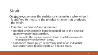 Strain
Gauges
13
• A strain gauge uses the resistance change in a wire when it
is strained to measure the physical change that produces
the strain.
• Classified as bonded and unbonded.
• Bonded strain gauge is bonded (glued) on to the physical
quantity under investigation.
• For example, the strain or compression in a metal beam may be
investigated by bonded strain gauge.
• Unbonded strain gauge is normally part of an individual
transducer used to investigate an applied force.
 