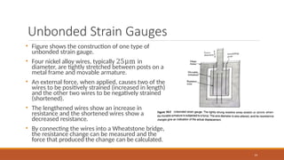 Unbonded Strain Gauges
14
• Figure shows the construction of one type of
unbonded strain gauge.
• Four nickel alloy wires, typically 25μm in
diameter, are tightly stretched between posts on a
metal frame and movable armature.
• An external force, when applied, causes two of the
wires to be positively strained (increased in length)
and the other two wires to be negatively strained
(shortened).
• The lengthened wires show an increase in
resistance and the shortened wires show a
decreased resistance.
• By connecting the wires into a Wheatstone bridge,
the resistance change can be measured and the
force that produced the change can be calculated.
 