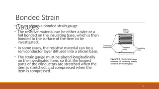 Bonded Strain
Gauges
• Figure shows a bonded strain gauge.
• The resistive material can be either a wire or a
foil bonded on the insulating base, which is then
bonded to the surface of the item to be
investigated.
• In some cases, the resistive material can be a
semiconductor layer diffused into a silicon base.
• The strain gauge must be placed longitudinally
on the investigated item, so that the longest
parts of the conductors are stretched when the
item is stretched, and compressed when the
item is compressed.
15
 