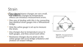 Strain
Gauges
• Since the resistance changes are very small,
the resistance changes by temperature
effects can introduce measurement errors.
• One way of dealing with this is by connecting
two identical strain gauges into a Wheatstone
bridge.
• Only the active gauge is set up to measure
the strain.
• Any changes due to temperature occur in
both gauges, and they cancel each other.
• Resistance changes due to strain on the
active gauge will cause bridge unbalance and
produce an output voltage.
16
 
