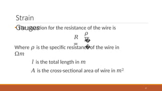 Strain
Gauges
• The equation for the resistance of the wire is
𝑅
=
𝜌
𝑙
17
�
�
Where 𝜌 is the specific resistance of the wire in
Ω𝑚
𝑙 is the total length in 𝑚
𝐴 is the cross-sectional area of wire in 𝑚2
 