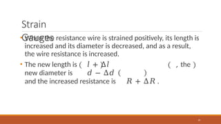 Strain
Gauges
• When the resistance wire is strained positively, its length is
increased and its diameter is decreased, and as a result,
the wire resistance is increased.
• The new length is 𝑙 + Δ𝑙 , the
new diameter is 𝑑 − Δ𝑑
and the increased resistance is 𝑅 + Δ𝑅 .
19
 