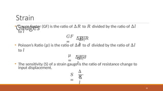 Strain
Gauges
𝐺𝐹
=
• Gauge Factor (GF) is the ratio of Δ𝑅 to 𝑅 divided by the ratio of Δ𝑙
to 𝑙
Δ𝑅/𝑅
Δ𝑙/
𝑙
𝜇
=
• Poisson’s Ratio (𝜇) is the ratio of Δ𝑑 to 𝑑 divided by the ratio of Δ𝑙
to 𝑙
Δ𝑑/𝑑
Δ𝑙/
𝑙
• The sensitivity (S) of a strain gauge is the ratio of resistance change to
input displacement.
𝑆
=
Δ
𝑅
20
Δ
𝑙
 