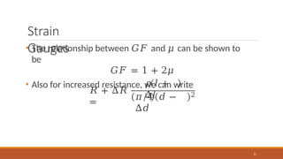 Strain
Gauges
• The relationship between 𝐺𝐹 and 𝜇 can be shown to
be
𝐺𝐹 = 1 + 2𝜇
• Also for increased resistance, we can write
𝑅 + Δ𝑅
=
𝜌 𝑙 +
Δ𝑙
𝜋/4 𝑑 −
Δ𝑑
21
2
 
