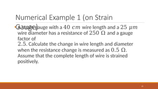 Numerical Example 1 (on Strain
Gauge)
23
• A strain gauge with a 40 𝑐𝑚 wire length and a 25 𝜇𝑚
wire diameter has a resistance of 250 Ω and a gauge
factor of
2.5. Calculate the change in wire length and diameter
when the resistance change is measured as 0.5 Ω.
Assume that the complete length of wire is strained
positively.
 