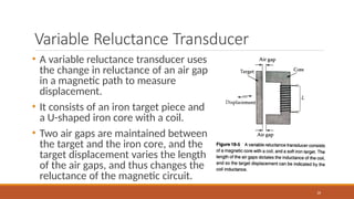 Variable Reluctance Transducer
• A variable reluctance transducer uses
the change in reluctance of an air gap
in a magnetic path to measure
displacement.
• It consists of an iron target piece and
a U-shaped iron core with a coil.
• Two air gaps are maintained between
the target and the iron core, and the
target displacement varies the length
of the air gaps, and thus changes the
reluctance of the magnetic circuit.
26
 