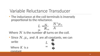 Variable Reluctance Transducer
• The inductance at the coil terminals is inversely
proportional to the reluctance.
𝑁
2
𝐿 =
=
𝑁2𝜇𝑜
𝐴
𝑅𝑚
𝑙
Where 𝑁 is the number of turns on the coil.
• Since 𝑁, 𝜇𝑜 and 𝐴 are all constants, we can
write 𝐿
=
�
�
28
�
�
Where 𝐾 is a
constant
 