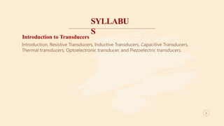 SYLLABU
S
3
Introduction to Transducers
Introduction, Resistive Transducers, Inductive Transducers, Capacitive Transducers,
Thermal transducers, Optoelectronic transducer, and Piezoelectric transducers.
3
 