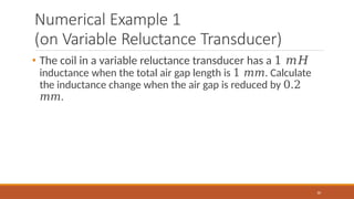 Numerical Example 1
(on Variable Reluctance Transducer)
30
• The coil in a variable reluctance transducer has a 1 𝑚𝐻
inductance when the total air gap length is 1 𝑚𝑚. Calculate
the inductance change when the air gap is reduced by 0.2
𝑚𝑚.
 