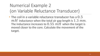 Numerical Example 2
(on Variable Reluctance Transducer)
31
• The coil in a variable reluctance transducer has a 0.5
𝑚𝐻 inductance when the total air gap length is 1.3 𝑚𝑚.
The inductance increases to 0.55 𝑚𝐻 when the target is
moved closer to the core. Calculate the movement of the
target.
 