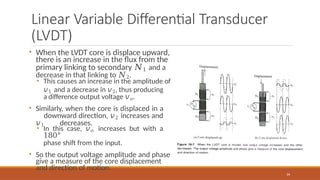 Linear Variable Differential Transducer
(LVDT)
34
• When the LVDT core is displace upward,
there is an increase in the flux from the
primary linking to secondary 𝑁1 and a
decrease in that linking to 𝑁2.
• This causes an increase in the amplitude of
𝑣1 and a decrease in 𝑣2, thus producing
a difference output voltage 𝑣𝑜.
• Similarly, when the core is displaced in a
downward direction, 𝑣2 increases and
𝑣1 decreases.
• In this case, 𝑣𝑜 increases but with a
180°
phase shift from the input.
• So the output voltage amplitude and phase
give a measure of the core displacement
and direction of motion.
 
