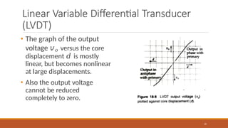 Linear Variable Differential Transducer
(LVDT)
• The graph of the output
voltage 𝑣𝑜 versus the core
displacement 𝑑 is mostly
linear, but becomes nonlinear
at large displacements.
• Also the output voltage
cannot be reduced
completely to zero.
35
 
